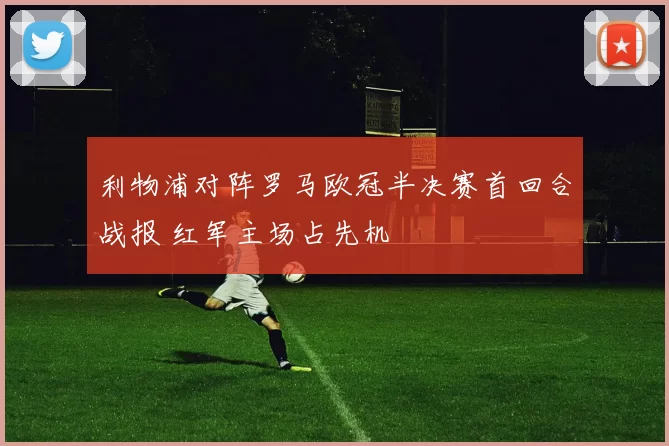 利物浦对阵罗马欧冠半决赛首回合战报 红军主场占先机