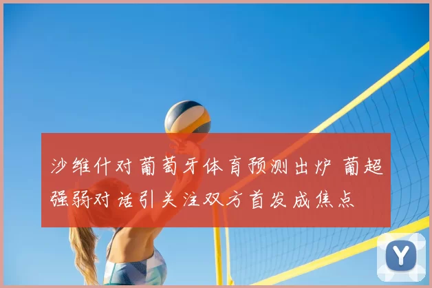 沙维什对葡萄牙体育预测出炉 葡超强弱对话引关注双方首发成焦点