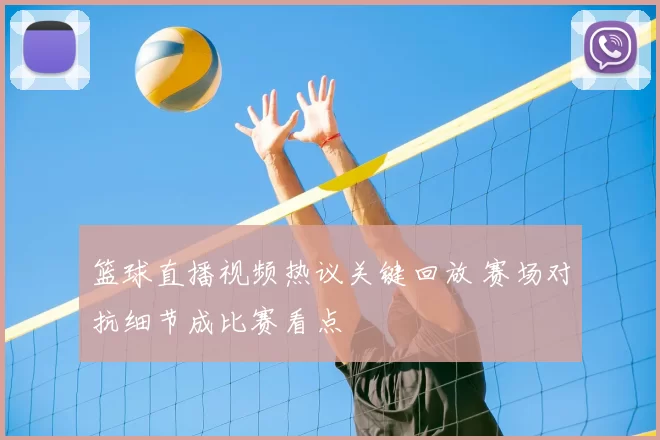 篮球直播视频热议关键回放 赛场对抗细节成比赛看点