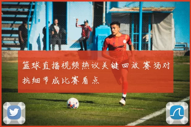 篮球直播视频热议关键回放 赛场对抗细节成比赛看点