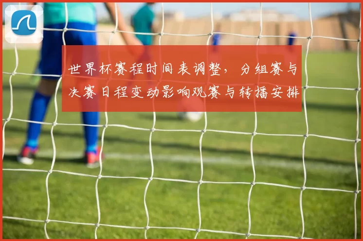 世界杯赛程时间表调整，分组赛与决赛日程变动影响观赛与转播安排