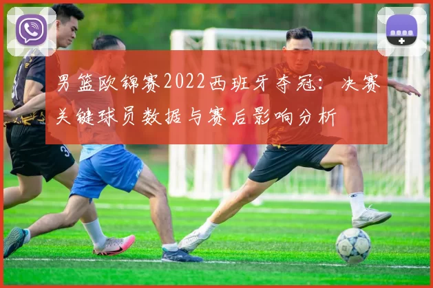 男篮欧锦赛2022西班牙夺冠：决赛关键球员数据与赛后影响分析