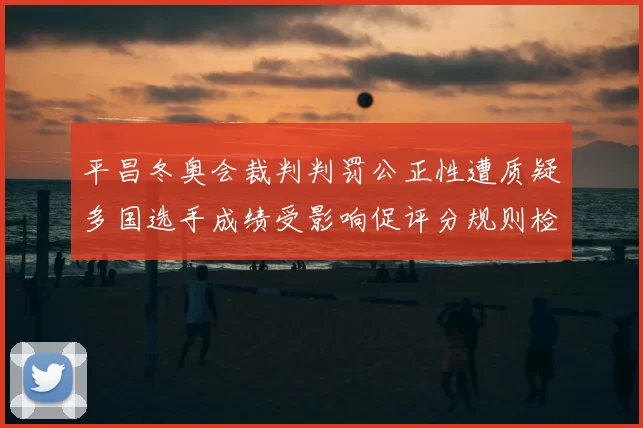 平昌冬奥会裁判判罚公正性遭质疑多国选手成绩受影响促评分规则检讨