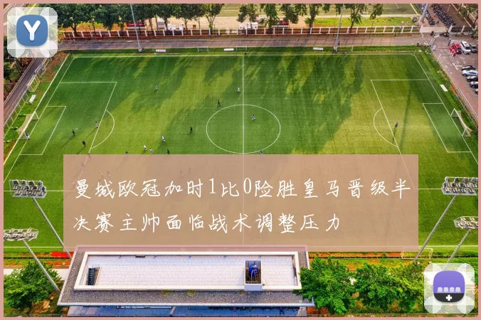 曼城欧冠加时1比0险胜皇马晋级半决赛主帅面临战术调整压力