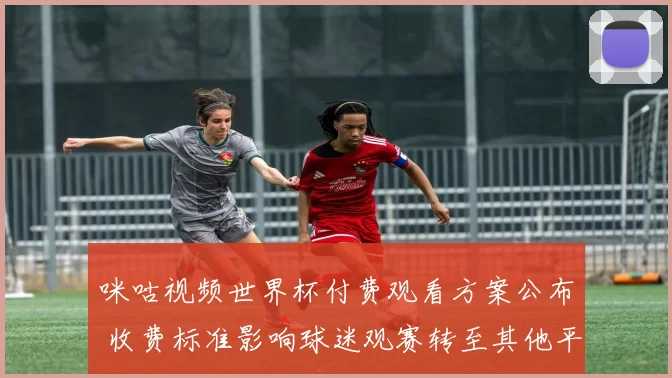 咪咕视频世界杯付费观看方案公布 收费标准影响球迷观赛转至其他平台