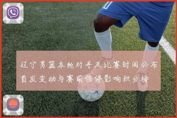 辽宁男篮本轮对手及比赛时间公布首发变动与赛前伤停影响积分榜