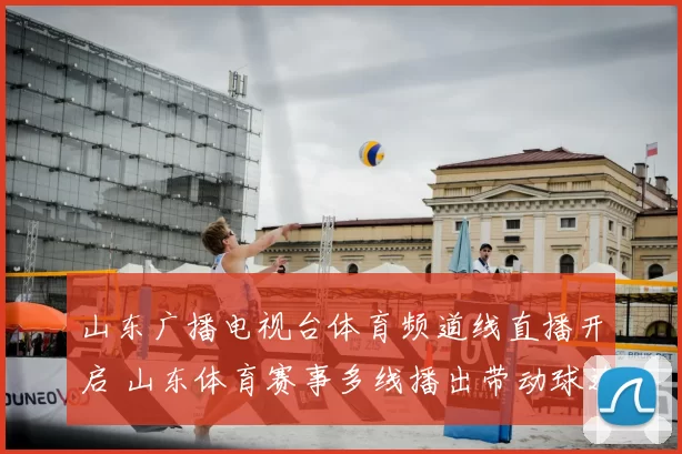 山东广播电视台体育频道线直播开启 山东体育赛事多线播出带动球迷观看热度攀升
