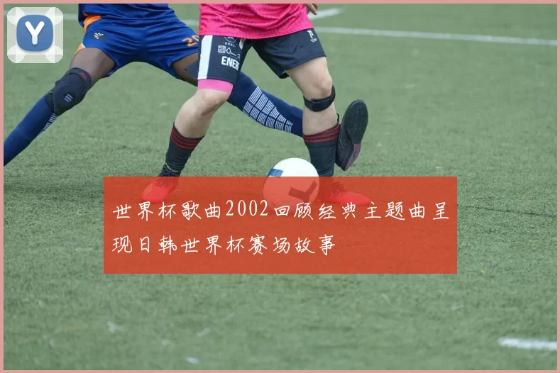 世界杯歌曲2002回顾经典主题曲呈现日韩世界杯赛场故事
