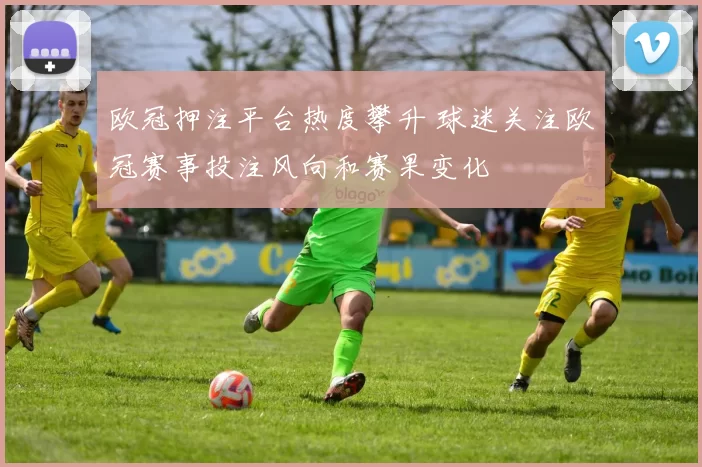 欧冠押注平台热度攀升 球迷关注欧冠赛事投注风向和赛果变化