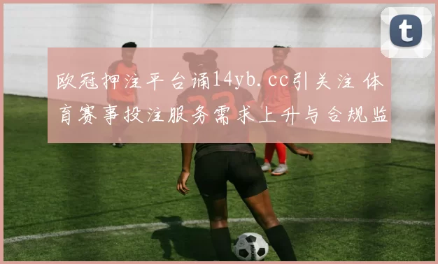 欧冠押注平台诵14yb.cc引关注 体育赛事投注服务需求上升与合规监管并行