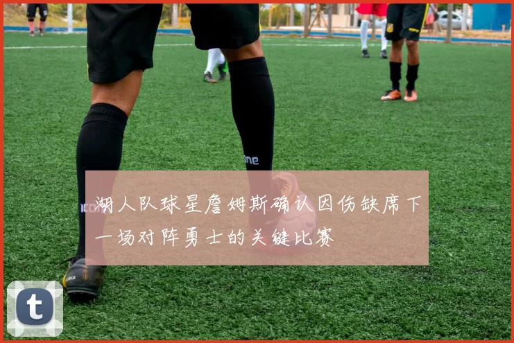 湖人队球星詹姆斯确认因伤缺席下一场对阵勇士的关键比赛