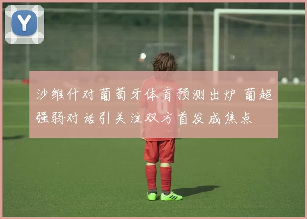 沙维什对葡萄牙体育预测出炉 葡超强弱对话引关注双方首发成焦点