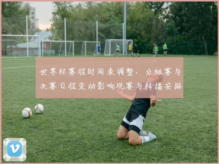 世界杯赛程时间表调整，分组赛与决赛日程变动影响观赛与转播安排