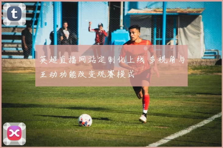 英超直播网站定制化上线 多视角与互动功能改变观赛模式