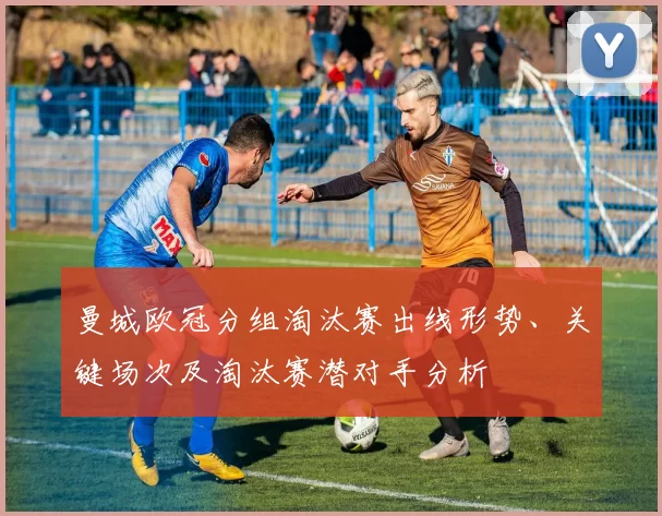 曼城欧冠分组淘汰赛出线形势、关键场次及淘汰赛潜对手分析