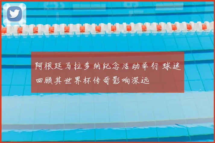阿根廷马拉多纳纪念活动举行 球迷回顾其世界杯传奇影响深远