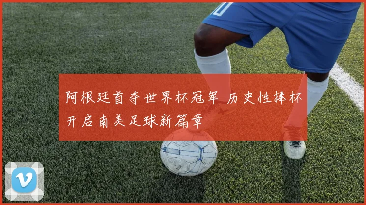 阿根廷首夺世界杯冠军 历史性捧杯开启南美足球新篇章
