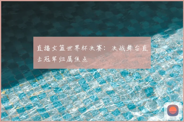 直播女篮世界杯决赛:决战舞台直击冠军归属焦点