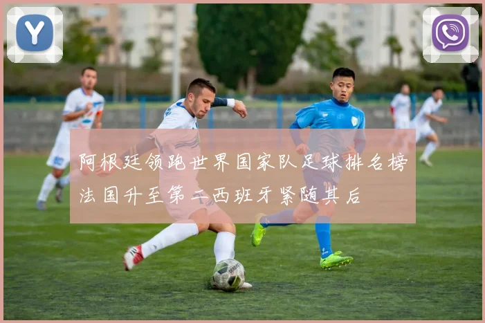 阿根廷领跑世界国家队足球排名榜法国升至第二西班牙紧随其后