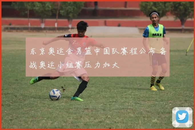 东京奥运会男篮中国队赛程公布 备战奥运小组赛压力加大