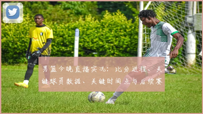 男篮今晚直播实况:比分进程、关键球员数据、关键时间点与后续赛程影响