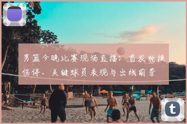男篮今晚比赛现场直播:首发轮换伤停、关键球员表现与出线前景