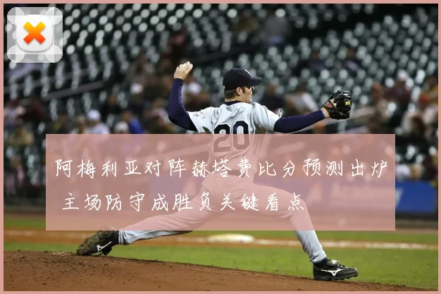 阿梅利亚对阵赫塔费比分预测出炉 主场防守成胜负关键看点