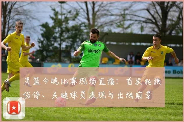 男篮今晚比赛现场直播:首发轮换伤停、关键球员表现与出线前景