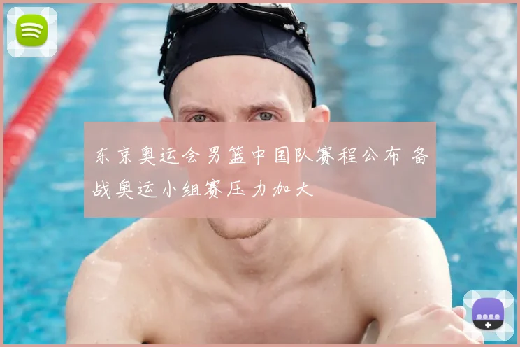 东京奥运会男篮中国队赛程公布 备战奥运小组赛压力加大