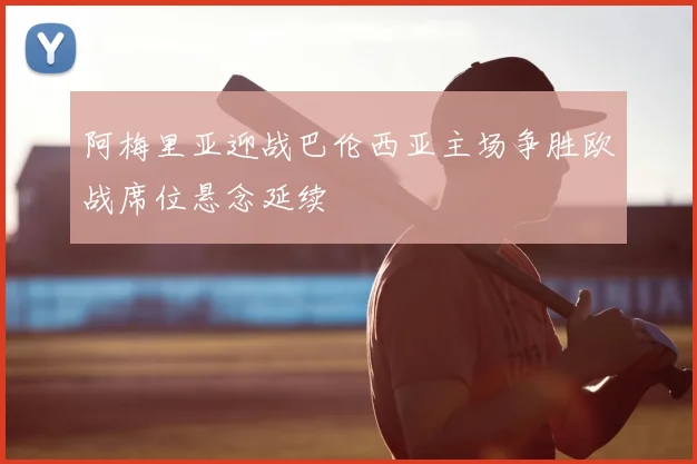 阿梅里亚迎战巴伦西亚主场争胜欧战席位悬念延续